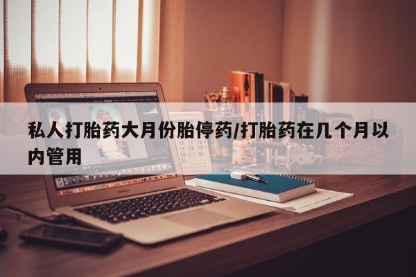 堕胎药联系方式私人打胎药大月份胎停药/打胎药在几个月以内管用
