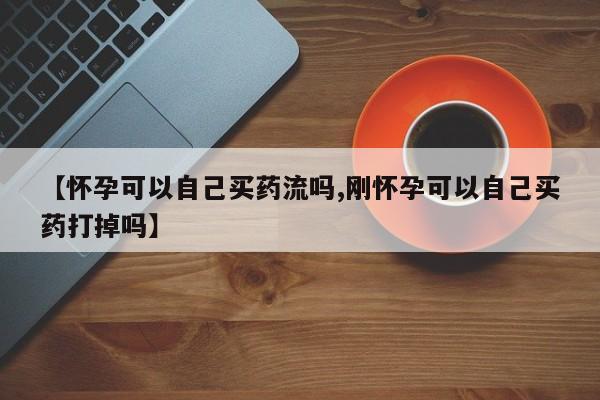 堕胎药联系方式【怀孕可以自己买药流吗,刚怀孕可以自己买药打掉吗】